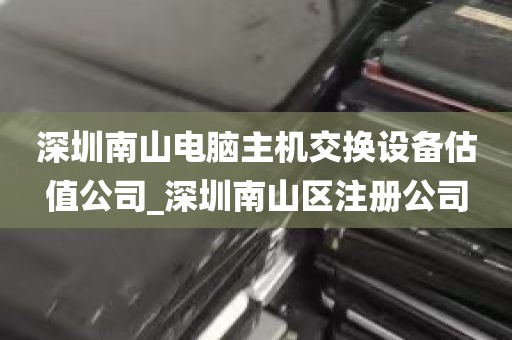 深圳南山电脑主机交换设备估值公司_深圳南山区注册公司