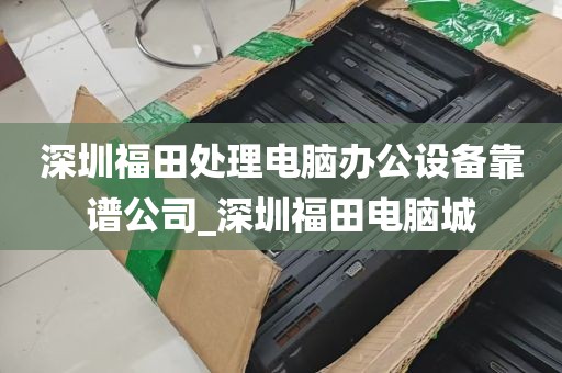 深圳福田处理电脑办公设备靠谱公司_深圳福田电脑城