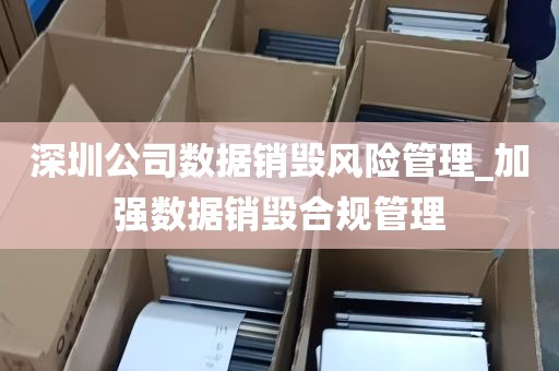 深圳公司数据销毁风险管理_加强数据销毁合规管理
