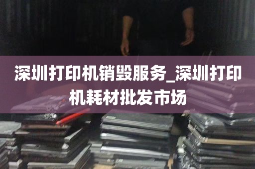 深圳打印机销毁服务_深圳打印机耗材批发市场
