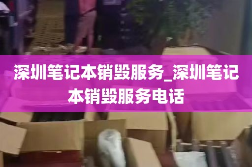 深圳笔记本销毁服务_深圳笔记本销毁服务电话