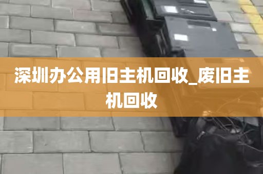深圳办公用旧主机回收_废旧主机回收