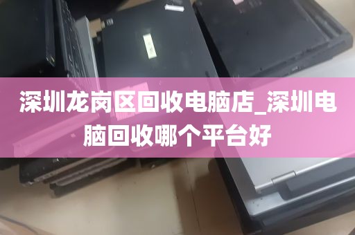 深圳龙岗区回收电脑店_深圳电脑回收哪个平台好