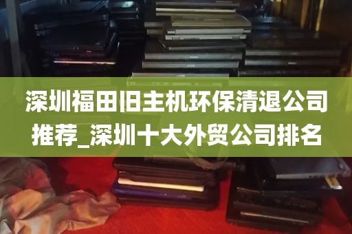 深圳福田旧主机环保清退公司推荐_深圳十大外贸公司排名