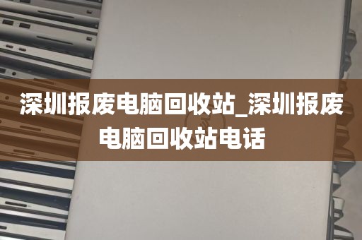 深圳报废电脑回收站_深圳报废电脑回收站电话