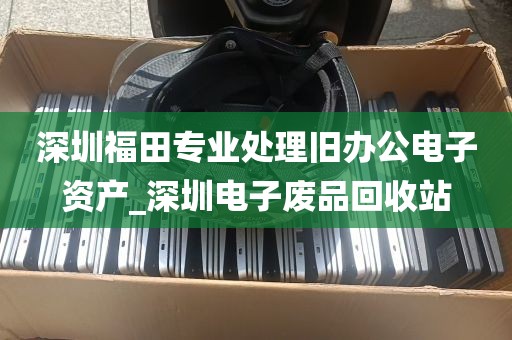 深圳福田专业处理旧办公电子资产_深圳电子废品回收站