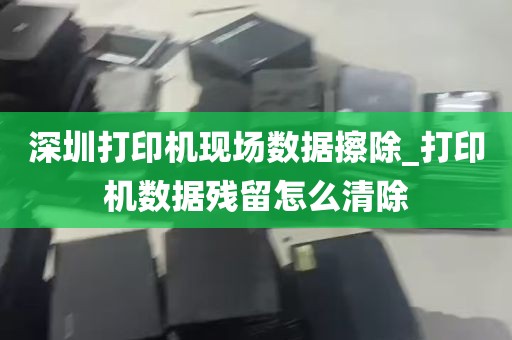 深圳打印机现场数据擦除_打印机数据残留怎么清除