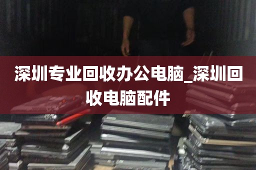 深圳专业回收办公电脑_深圳回收电脑配件