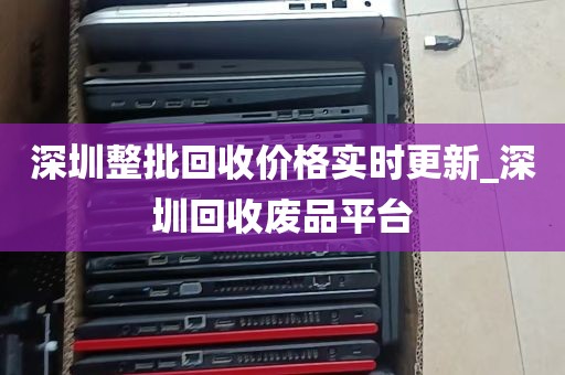 深圳整批回收价格实时更新_深圳回收废品平台