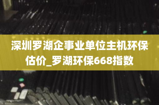 深圳罗湖企事业单位主机环保估价_罗湖环保668指数