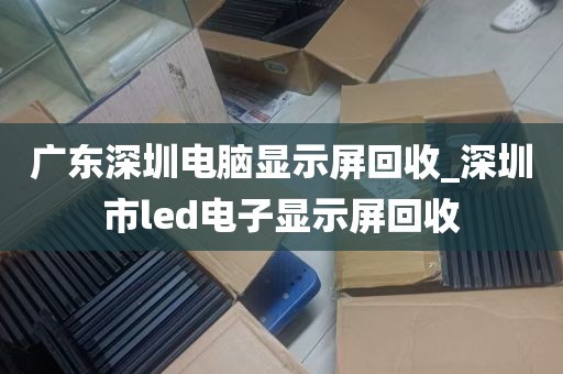 广东深圳电脑显示屏回收_深圳市led电子显示屏回收