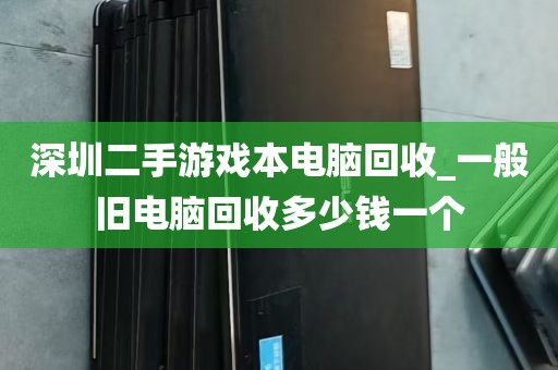 深圳二手游戏本电脑回收_一般旧电脑回收多少钱一个