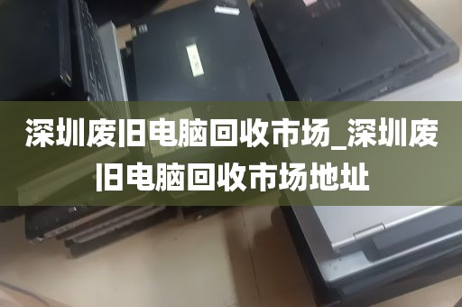 深圳废旧电脑回收市场_深圳废旧电脑回收市场地址