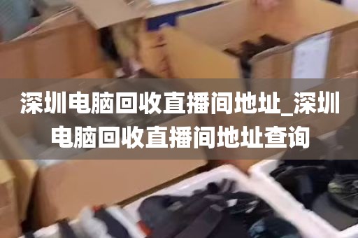 深圳电脑回收直播间地址_深圳电脑回收直播间地址查询