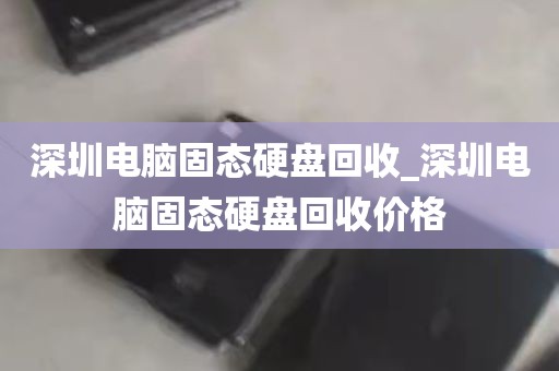 深圳电脑固态硬盘回收_深圳电脑固态硬盘回收价格