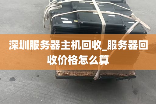 深圳服务器主机回收_服务器回收价格怎么算
