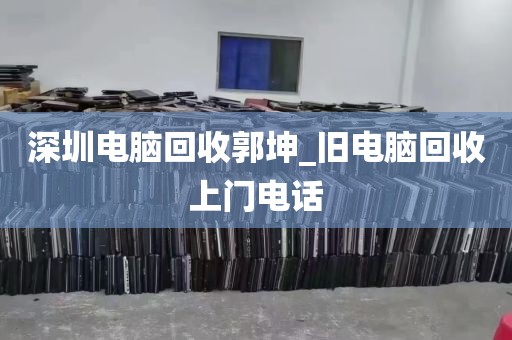 深圳电脑回收郭坤_旧电脑回收上门电话
