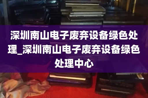 深圳南山电子废弃设备绿色处理_深圳南山电子废弃设备绿色处理中心