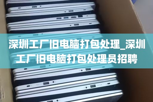 深圳工厂旧电脑打包处理_深圳工厂旧电脑打包处理员招聘