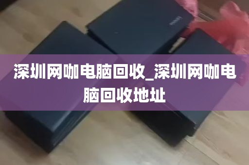 深圳网咖电脑回收_深圳网咖电脑回收地址