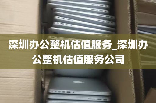 深圳办公整机估值服务_深圳办公整机估值服务公司
