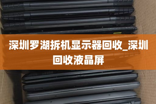 深圳罗湖拆机显示器回收_深圳回收液晶屏