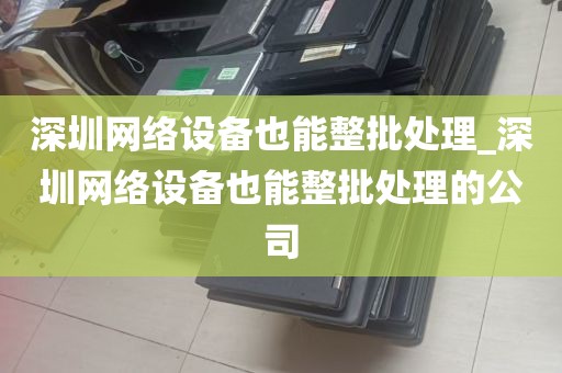深圳网络设备也能整批处理_深圳网络设备也能整批处理的公司