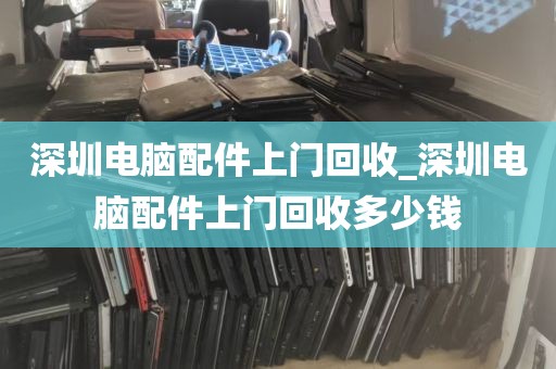 深圳电脑配件上门回收_深圳电脑配件上门回收多少钱