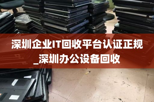 深圳企业IT回收平台认证正规_深圳办公设备回收