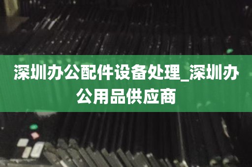 深圳办公配件设备处理_深圳办公用品供应商