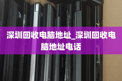 深圳回收电脑地址_深圳回收电脑地址电话