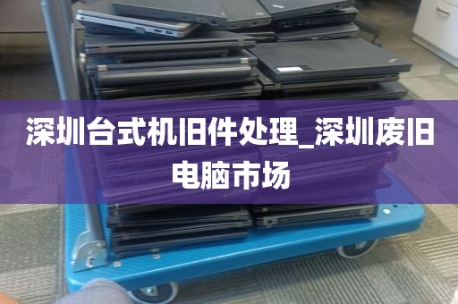 深圳台式机旧件处理_深圳废旧电脑市场