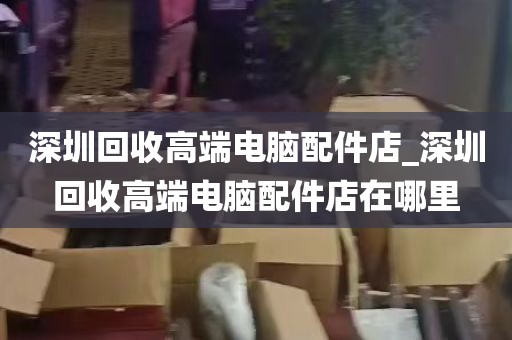 深圳回收高端电脑配件店_深圳回收高端电脑配件店在哪里