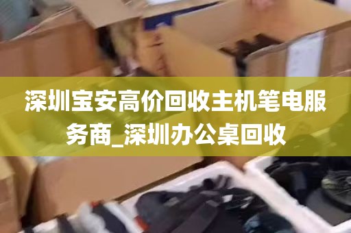 深圳宝安高价回收主机笔电服务商_深圳办公桌回收
