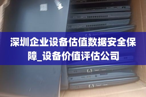 深圳企业设备估值数据安全保障_设备价值评估公司