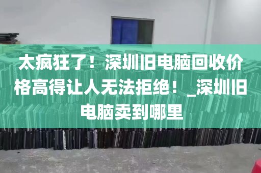 太疯狂了！深圳旧电脑回收价格高得让人无法拒绝！_深圳旧电脑卖到哪里