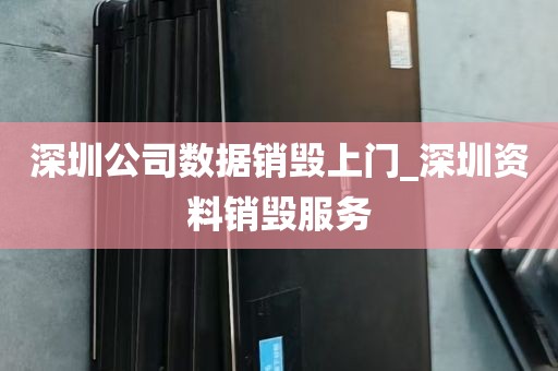 深圳公司数据销毁上门_深圳资料销毁服务
