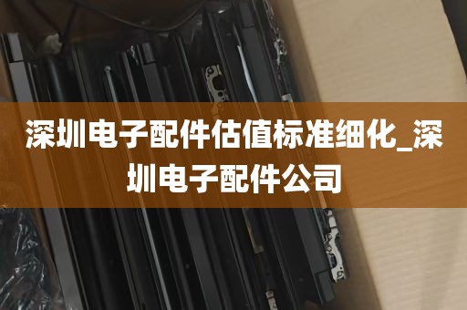 深圳电子配件估值标准细化_深圳电子配件公司