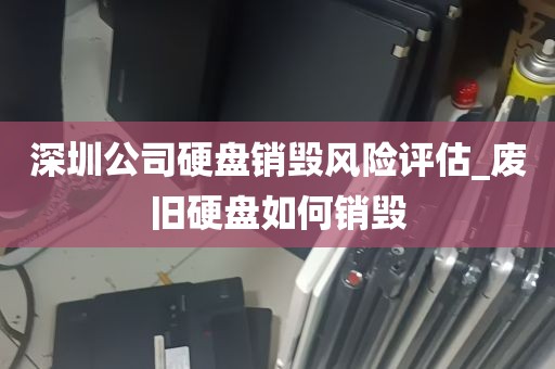 深圳公司硬盘销毁风险评估_废旧硬盘如何销毁