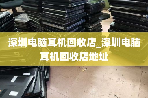 深圳电脑耳机回收店_深圳电脑耳机回收店地址