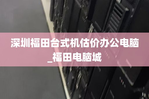 深圳福田台式机估价办公电脑_福田电脑城