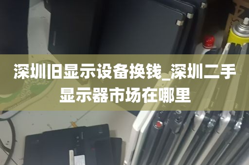 深圳旧显示设备换钱_深圳二手显示器市场在哪里