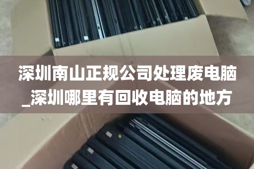 深圳南山正规公司处理废电脑_深圳哪里有回收电脑的地方