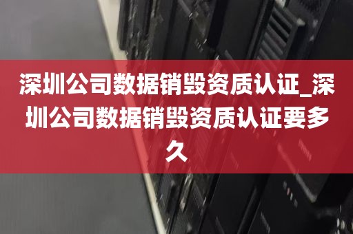 深圳公司数据销毁资质认证_深圳公司数据销毁资质认证要多久