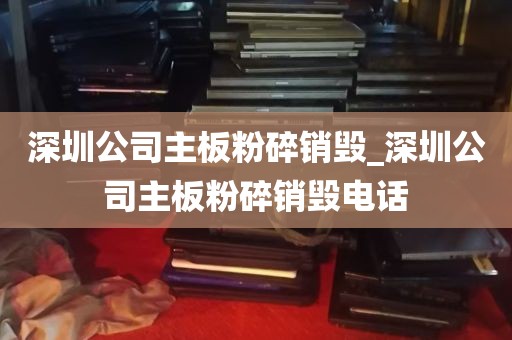 深圳公司主板粉碎销毁_深圳公司主板粉碎销毁电话