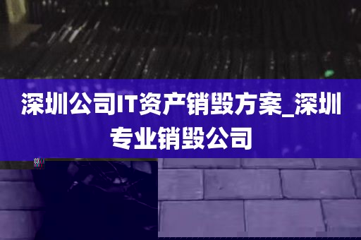 深圳公司IT资产销毁方案_深圳专业销毁公司