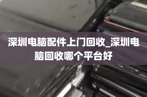 深圳电脑配件上门回收_深圳电脑回收哪个平台好