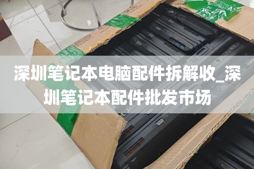 深圳笔记本电脑配件拆解收_深圳笔记本配件批发市场