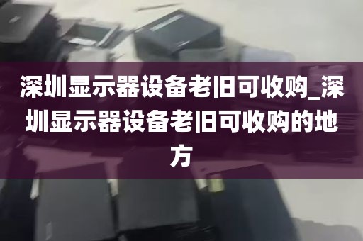 深圳显示器设备老旧可收购_深圳显示器设备老旧可收购的地方