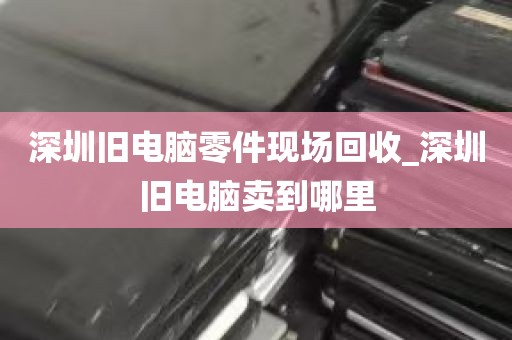 深圳旧电脑零件现场回收_深圳旧电脑卖到哪里